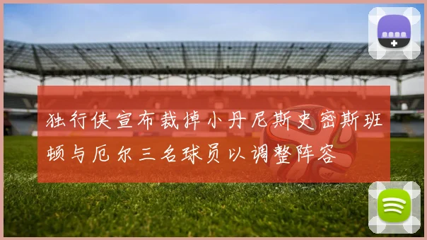 独行侠宣布裁掉小丹尼斯史密斯班顿与厄尔三名球员以调整阵容