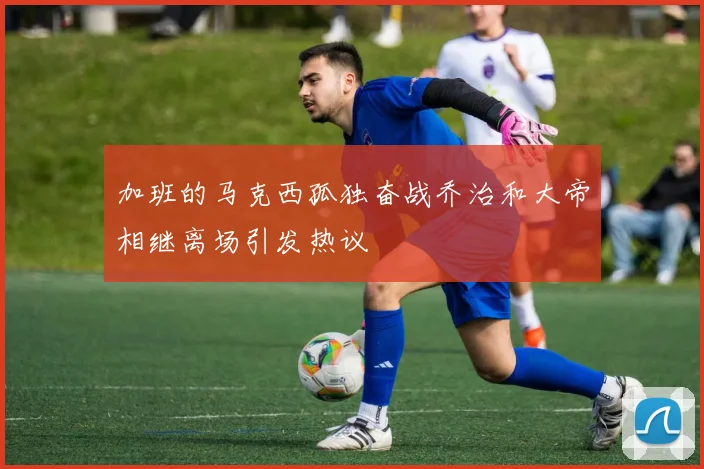 加班的马克西孤独奋战乔治和大帝相继离场引发热议