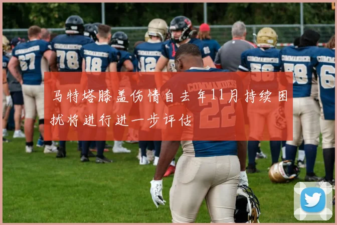 马特塔膝盖伤情自去年11月持续困扰将进行进一步评估