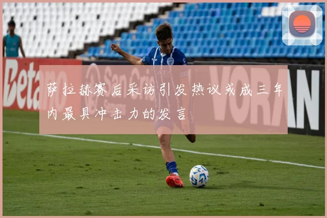 萨拉赫赛后采访引发热议或成三年内最具冲击力的发言