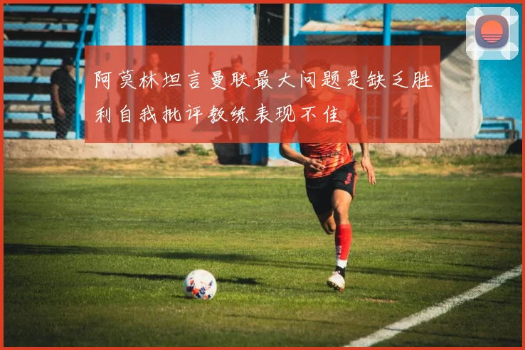 阿莫林坦言曼联最大问题是缺乏胜利自我批评教练表现不佳