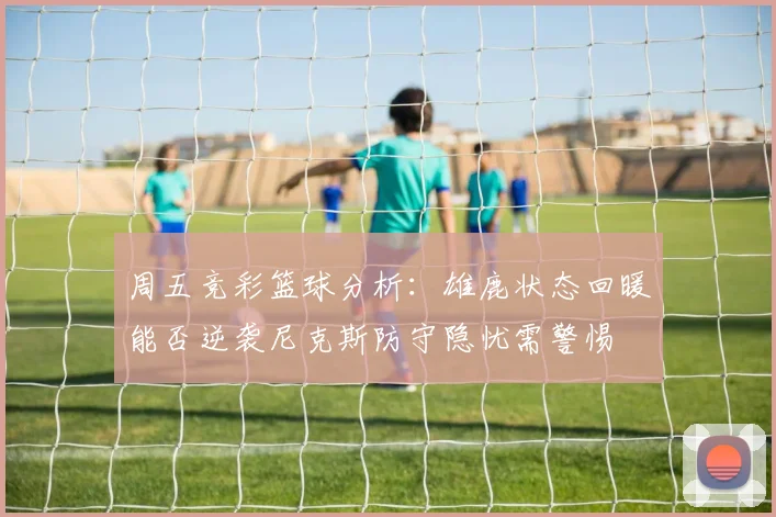 周五竞彩篮球分析：雄鹿状态回暖能否逆袭尼克斯防守隐忧需警惕