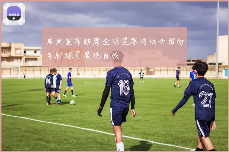 库里宣布缺席全明星赛将机会留给年轻球员展现自我
