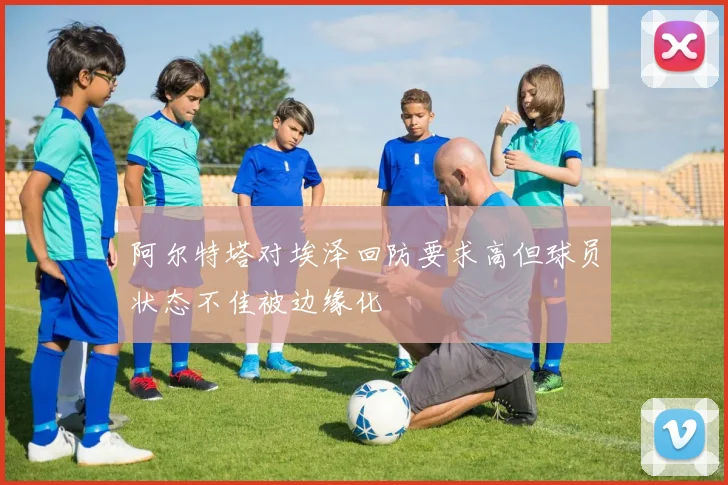 阿尔特塔对埃泽回防要求高但球员状态不佳被边缘化