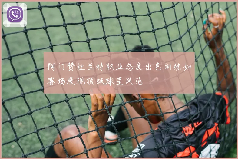 阿门赞杜兰特职业态度出色训练如赛场展现顶级球星风范