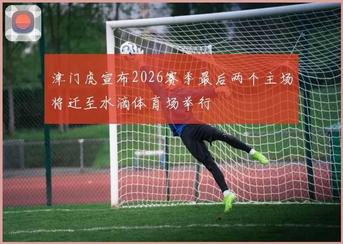 津门虎宣布2026赛季最后两个主场将迁至水滴体育场举行