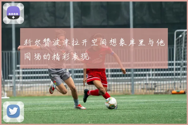 科尔赞波津拉开空间想象库里与他同场的精彩表现