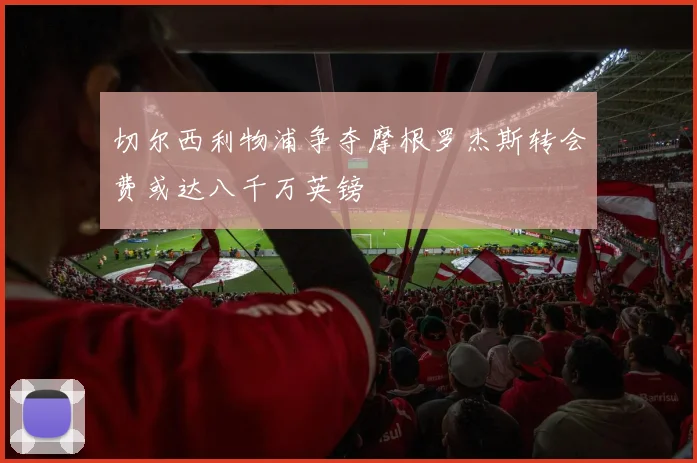 切尔西利物浦争夺摩根罗杰斯转会费或达八千万英镑