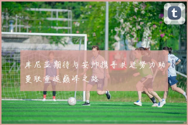 库尼亚期待与安帅携手共进努力助曼联重返巅峰之路