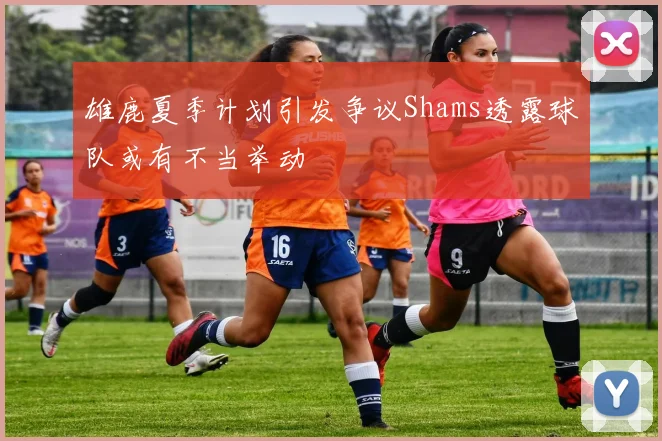 雄鹿夏季计划引发争议Shams透露球队或有不当举动