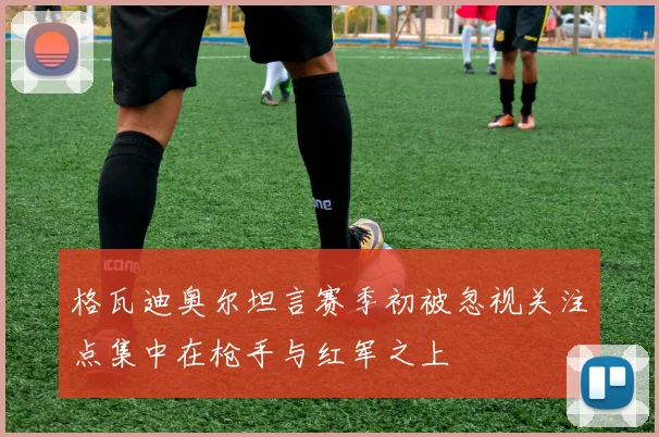 格瓦迪奥尔坦言赛季初被忽视关注点集中在枪手与红军之上