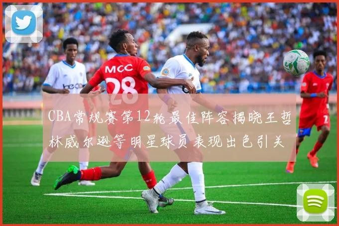 CBA常规赛第12轮最佳阵容揭晓王哲林威尔逊等明星球员表现出色引关注