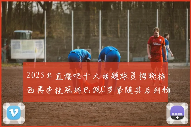 2025年直播吧十大话题球员揭晓梅西再夺桂冠姆巴佩C罗紧随其后利物浦三将入选