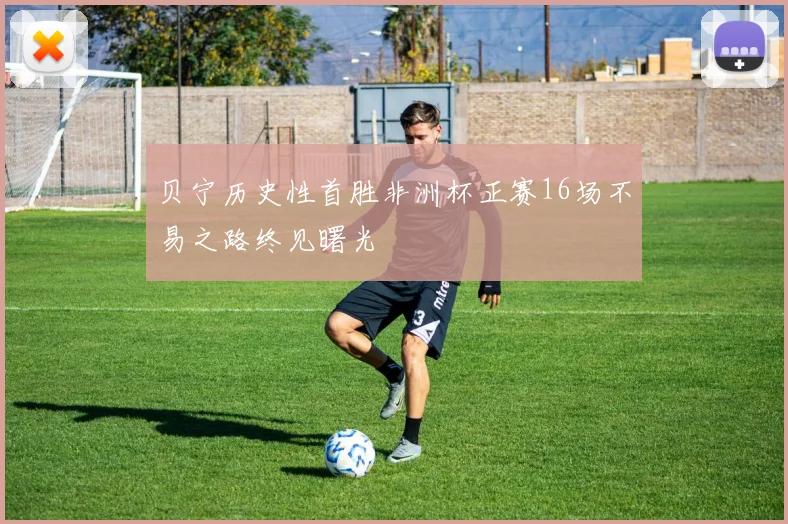 贝宁历史性首胜非洲杯正赛16场不易之路终见曙光
