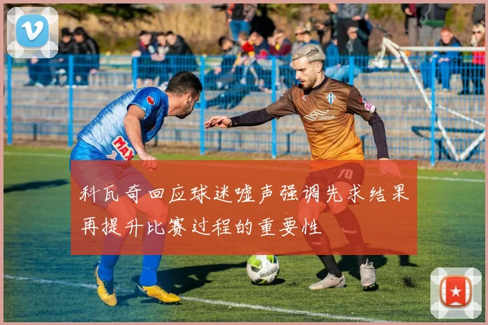 科瓦奇回应球迷嘘声强调先求结果再提升比赛过程的重要性