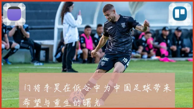 门将李昊在低谷中为中国足球带来希望与重生的曙光