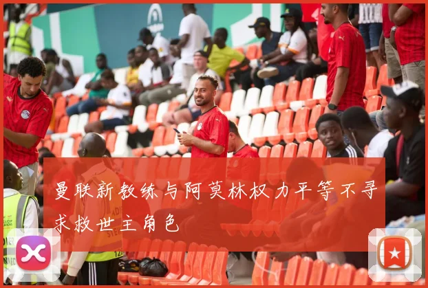 曼联新教练与阿莫林权力平等不寻求救世主角色