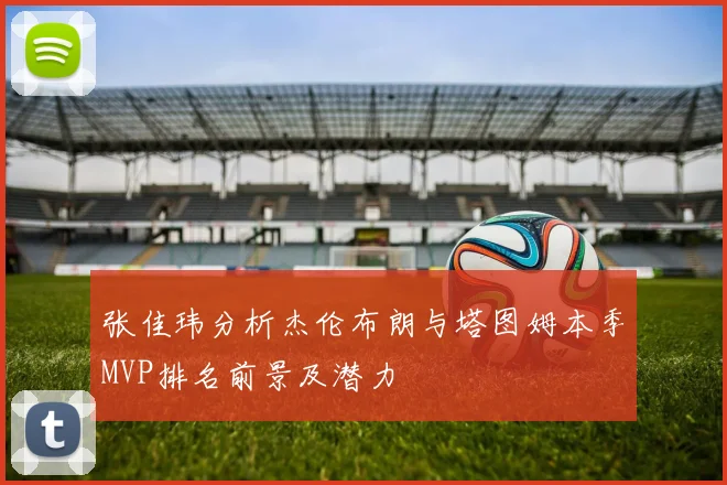 张佳玮分析杰伦布朗与塔图姆本季MVP排名前景及潜力
