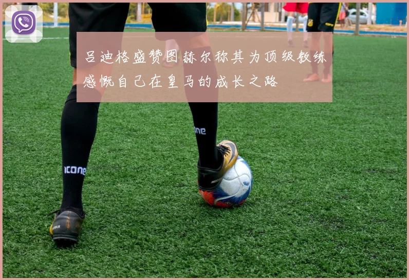 吕迪格盛赞图赫尔称其为顶级教练感慨自己在皇马的成长之路