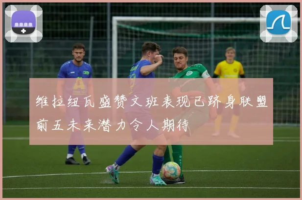 维拉纽瓦盛赞文班表现已跻身联盟前五未来潜力令人期待