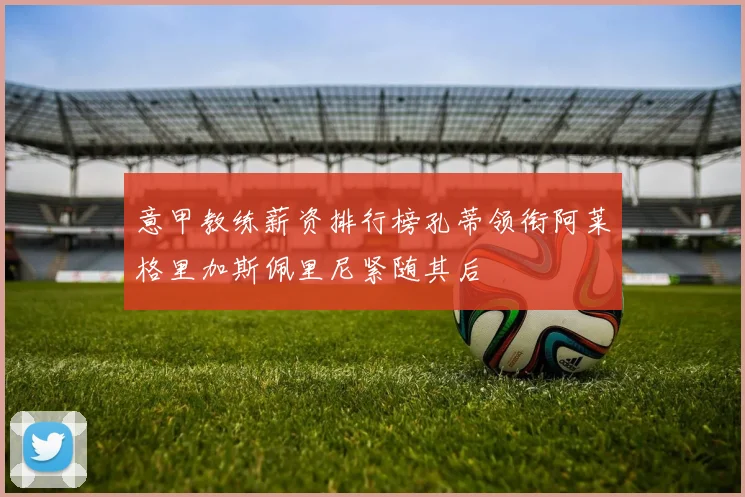 意甲教练薪资排行榜孔蒂领衔阿莱格里加斯佩里尼紧随其后