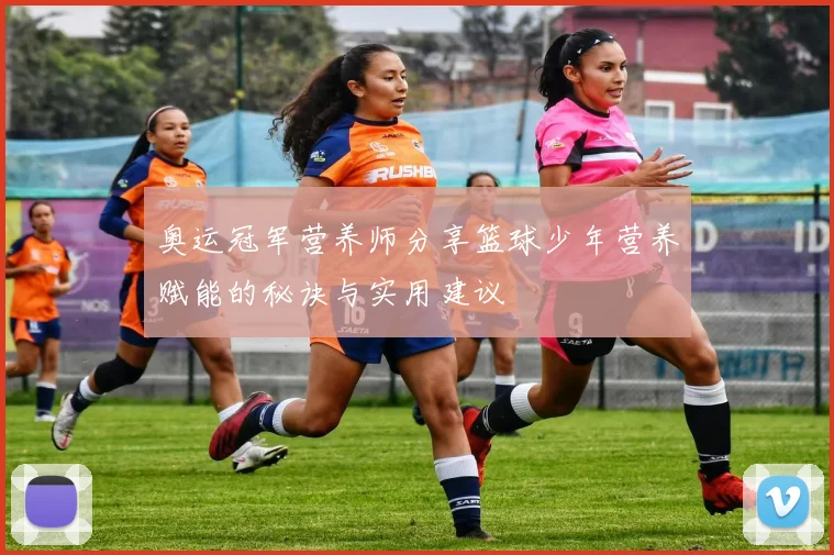奥运冠军营养师分享篮球少年营养赋能的秘诀与实用建议