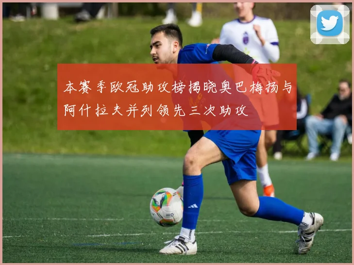 本赛季欧冠助攻榜揭晓奥巴梅扬与阿什拉夫并列领先三次助攻