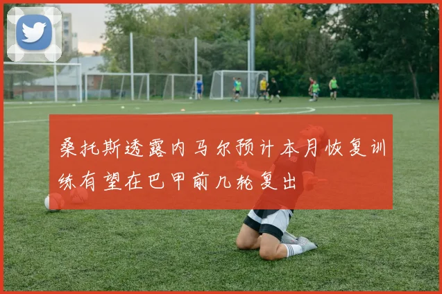 桑托斯透露内马尔预计本月恢复训练有望在巴甲前几轮复出
