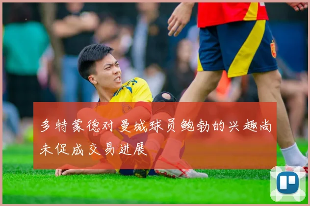 多特蒙德对曼城球员鲍勃的兴趣尚未促成交易进展