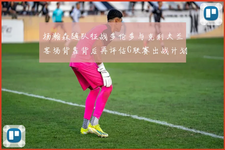 杨瀚森随队征战多伦多与克利夫兰客场背靠背后再评估G联赛出战计划
