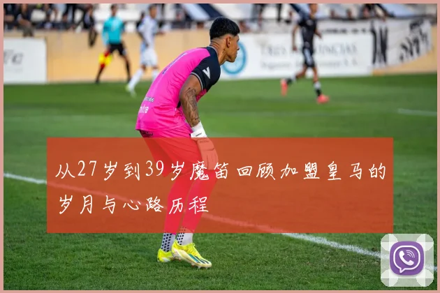 从27岁到39岁魔笛回顾加盟皇马的岁月与心路历程