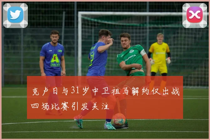 克卢日与31岁中卫祖马解约仅出战四场比赛引发关注