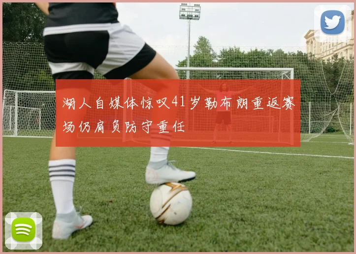 湖人自媒体惊叹41岁勒布朗重返赛场仍肩负防守重任