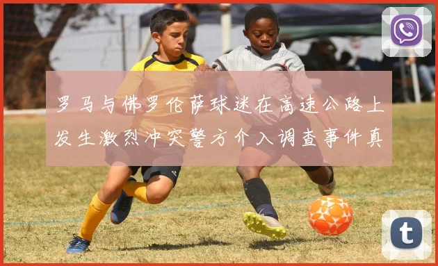 罗马与佛罗伦萨球迷在高速公路上发生激烈冲突警方介入调查事件真相