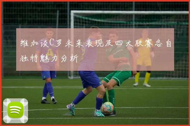 维加谈C罗未来表现及四大联赛各自独特魅力分析