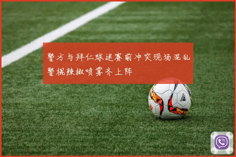 警方与拜仁球迷赛前冲突现场混乱警棍辣椒喷雾齐上阵