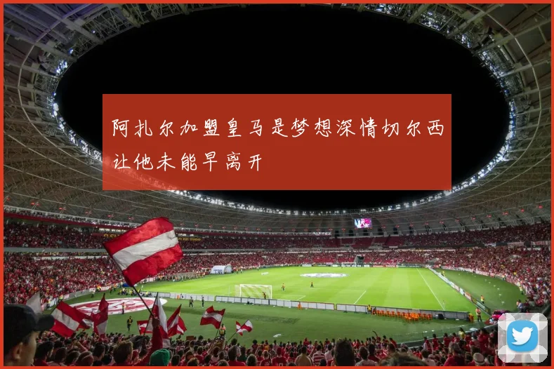阿扎尔加盟皇马是梦想深情切尔西让他未能早离开